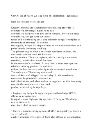 CHAPTER 2Section 2.6 The Role of Information Technology
Real World Scenarios: Kroger
Kroger supermarket’s automated warehousing provides its
competitive advantage. Retail food is a
competitive business with low profit margins. To remain price
competitive, Kroger must cut inven-
tories and warehousing costs and maintain adequate supplies of
thousands of products. To achieve
these goals, Kroger has implemented automated warehouses and
point-of-sale inventory tracking.
The process begins when a customer purchases an item. An
electronic scanner reads the bar code
on the product. The cash register, which is really a computer
terminal, records the sale of that item
in the computer’s database. At any time, a store manager can
tabulate sales by product. In addition,
orders can be sent electronically to the automated warehouse.
The orders are filled using automated
stock pickers and shipped the next day. At the warehouse,
computers help to track shipments to
individual stores and place orders to suppliers, so that inventory
costs in the warehouse are low, and
product availability is kept high.
• Engineering design through computer-aided design (CAD)
allows an organization
to rapidly make high-quality specialized designs. The designs
can be tailored to
meet individual customer needs.
• Flexible manufacturing systems (FMSs) can quickly produce a
variety of high-
quality products efficiently. A FMS also allows an organization
 