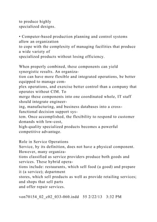 to produce highly
specialized designs.
• Computer-based production planning and control systems
allow an organization
to cope with the complexity of managing facilities that produce
a wide variety of
specialized products without losing efficiency.
When properly combined, these components can yield
synergistic results. An organiza-
tion can have more flexible and integrated operations, be better
equipped to manage com-
plex operations, and exercise better control than a company that
operates without CIM. To
merge these components into one coordinated whole, IT staff
should integrate engineer-
ing, manufacturing, and business databases into a cross-
functional decision support sys-
tem. Once accomplished, the flexibility to respond to customer
demands with low-cost,
high-quality specialized products becomes a powerful
competitive advantage.
Role in Service Operations
Service, by its definition, does not have a physical component.
However, many organiza-
tions classified as service providers produce both goods and
services. These hybrid opera-
tions include: restaurants, which sell food (a good) and prepare
it (a service); department
stores, which sell products as well as provide retailing services;
and shops that sell parts
and offer repair services.
von70154_02_c02_033-060.indd 55 2/22/13 3:32 PM
 