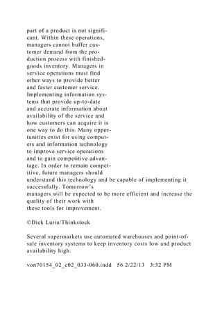 part of a product is not signifi-
cant. Within these operations,
managers cannot buffer cus-
tomer demand from the pro-
duction process with finished-
goods inventory. Managers in
service operations must find
other ways to provide better
and faster customer service.
Implementing information sys-
tems that provide up-to-date
and accurate information about
availability of the service and
how customers can acquire it is
one way to do this. Many oppor-
tunities exist for using comput-
ers and information technology
to improve service operations
and to gain competitive advan-
tage. In order to remain compet-
itive, future managers should
understand this technology and be capable of implementing it
successfully. Tomorrow’s
managers will be expected to be more efficient and increase the
quality of their work with
these tools for improvement.
©Dick Luria/Thinkstock
Several supermarkets use automated warehouses and point-of-
sale inventory systems to keep inventory costs low and product
availability high.
von70154_02_c02_033-060.indd 56 2/22/13 3:32 PM
 