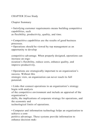 CHAPTER 2Case Study
Chapter Summary
• Satisfying customer requirements means building competitive
capabilities, such
as flexibility, productivity, quality, and time.
• Competitive capabilities are the results of good business
processes.
• Operations should be viewed by top management as an
opportunity to develop
competitive advantage. When properly designed, operations can
increase an orga-
nization’s flexibility, reduce costs, enhance quality, and
improve productivity.
• Operations are strategically important to an organization’s
success. Without this
strategic view, an organization can never reach its full
potential.
• Links that connect operations to an organization’s strategy
begin with analysis
of the competitive environment and include an appraisal of the
organization’s
skills, the implications of corporate strategy for operations, and
the economic and
technological limits of operations.
• Computer and information technology helps an organization to
achieve a com-
petitive advantage. These systems provide information to
enhance decision mak-
 