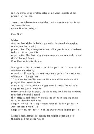 ing and improve control by integrating various parts of the
production process.
• Applying information technology to service operations is one
way to achieve a
competitive advantage.
Case Study
Midas
Assume that Midas is deciding whether it should add engine
tune-ups to its existing
product line. Top management has called you in as a consultant
to help it to analyze this
opportunity. The first thing the consultant asks you to do is read
the Midas and Genoa
Ford Feature in this chapter.
Management is concerned about the impact that this new service
will have on existing
operations. Presently, the company has a policy that customers
will not wait longer than
30 minutes for muffler service. How can Midas maintain that
pledge? What methods for
scheduling tune-up service might make it easier for Midas to
keep its pledge? If reaction
to the new service is great, the shops may not have the capacity
to satisfy demand. Should
the company add capacity to existing shops to take the extra
load, or should it add more
shops? How will the shop owners react to the new proposal?
Assume that most of the
shops are very profitable. Will the owners want higher profits?
Midas’s management is looking for help in organizing its
thinking and has asked you to
 