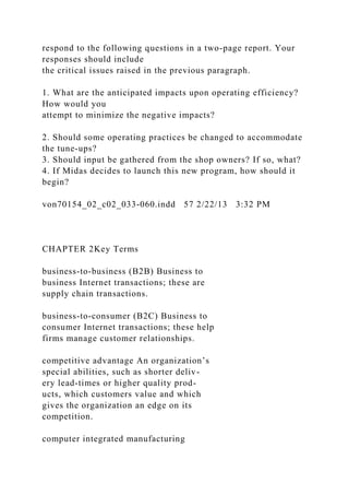 respond to the following questions in a two-page report. Your
responses should include
the critical issues raised in the previous paragraph.
1. What are the anticipated impacts upon operating efficiency?
How would you
attempt to minimize the negative impacts?
2. Should some operating practices be changed to accommodate
the tune-ups?
3. Should input be gathered from the shop owners? If so, what?
4. If Midas decides to launch this new program, how should it
begin?
von70154_02_c02_033-060.indd 57 2/22/13 3:32 PM
CHAPTER 2Key Terms
business-to-business (B2B) Business to
business Internet transactions; these are
supply chain transactions.
business-to-consumer (B2C) Business to
consumer Internet transactions; these help
firms manage customer relationships.
competitive advantage An organization’s
special abilities, such as shorter deliv-
ery lead-times or higher quality prod-
ucts, which customers value and which
gives the organization an edge on its
competition.
computer integrated manufacturing
 