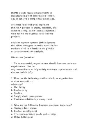 (CIM) Blends recent developments in
manufacturing with information technol-
ogy to achieve a competitive advantage.
customer relationship management
(CRM) A process to create, maintain, and
enhance strong, value-laden associations
with people and organizations that buy
products.
decision support systems (DSS) Systems
that allow managers to easily access infor-
mation stored in a database and provide
easy-to-use tools for analysis.
Discussion Questions
1. To be successful, organizations should focus on customer
requirements. List the
ways operations can help satisfy customer requirements, and
discuss each briefly.
2. How can the following attributes help an organization
achieve competitive
advantage?
a. Flexibility
b. Productivity
c. Quality
d. Supply chain management
e. Customer relationship management
3. Why are the following business processes important?
a. Strategy development
b. Product development
c. Systems to produce goods and services
d. Order fulfillment
 
