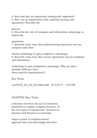4. How and why are operations strategically important?
5. How can an organization link corporate strategy and
operations? Describe the
process.
6. Describe the role of computer and information technology in
improving
operations.
7. Describe some ways that manufacturing operations can use
computer and infor-
mation technology to gain competitive advantage.
8. Describe some ways that service operations can use computer
and information
technology to gain competitive advantage. Why are these
methods different from
those used by manufacturers?
Key Terms
von70154_02_c02_033-060.indd 58 2/22/13 3:32 PM
CHAPTER 2Key Terms
e-business Involves the use of electronic
platforms to conduct company business. It
has two types of transactions: business-to-
business and business-to-consumer.
expert system A computer-based
approach that uses knowledge and infer-
 