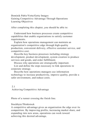 Dominik Pabis/Vetta/Getty Images
Gaining Competitive Advantage Through Operations
Learning Objectives
After completing this chapter, you should be able to:
Understand how business processes create competitive
capabilities that enable organizations to satisfy customer
requirements.
Explain how operations management can maintain an
organization's competitive edge through high-quality
production, convenient delivery, effective customer service, and
competitive cost.
Describe key business processes including strategy
development, product development, system creation to produce
services and goods, and order fulfillment.
Discuss why operations are strategically important.
List and define the steps necessary to link operations to
corporate strategy.
Describe how operations managers use information
technology to increase productivity, improve quality, provide a
safer environment, and reduce costs.
2.1
Achieving Competitive Advantage
Photo of a runner crossing the finish line.
Stockbyte/Thinkstock
A competitive advantage gives an organization the edge over its
competition. By improving profits, increasing market share, and
expanding into new areas, operations can work toward
achieving this desired advantage.
 