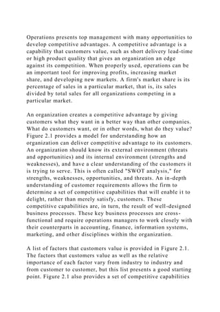 Operations presents top management with many opportunities to
develop competitive advantages. A competitive advantage is a
capability that customers value, such as short delivery lead-time
or high product quality that gives an organization an edge
against its competition. When properly used, operations can be
an important tool for improving profits, increasing market
share, and developing new markets. A firm's market share is its
percentage of sales in a particular market, that is, its sales
divided by total sales for all organizations competing in a
particular market.
An organization creates a competitive advantage by giving
customers what they want in a better way than other companies.
What do customers want, or in other words, what do they value?
Figure 2.1 provides a model for understanding how an
organization can deliver competitive advantage to its customers.
An organization should know its external environment (threats
and opportunities) and its internal environment (strengths and
weaknesses), and have a clear understanding of the customers it
is trying to serve. This is often called "SWOT analysis," for
strengths, weaknesses, opportunities, and threats. An in-depth
understanding of customer requirements allows the firm to
determine a set of competitive capabilities that will enable it to
delight, rather than merely satisfy, customers. These
competitive capabilities are, in turn, the result of well-designed
business processes. These key business processes are cross-
functional and require operations managers to work closely with
their counterparts in accounting, finance, information systems,
marketing, and other disciplines within the organization.
A list of factors that customers value is provided in Figure 2.1.
The factors that customers value as well as the relative
importance of each factor vary from industry to industry and
from customer to customer, but this list presents a good starting
point. Figure 2.1 also provides a set of competitive capabilities
 