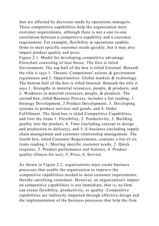 that are affected by decisions made by operations managers.
These competitive capabilities help the organization meet
customer requirements, although there is not a one-to-one
correlation between a competitive capability and a customer
requirement. For example, flexibility in operations enables
firms to meet specific customer needs quickly, but it may also
impact product quality and price.
Figure 2.1: Model for developing competitive advantage
Flowchart consisting of four boxes. The first is titled
Environment. The top half of the box is titled External. Beneath
the title it says 1. Threats: Competitors' actions & government
regulations and 2. Opportunities: Global markets & technology.
The bottom half of the box is titled Internal. Beneath the title it
says 1. Strengths in material resources, people, & products, and
2. Weakness in material resources, people, & products. The
second box, titled Business Process, includes a list reading, 1.
Strategy Development, 2.Product Development, 3. Developing
systems to produce services and goods, and 4. Order
Fulfillment. The third box is titled Competitive Capabilities,
and lists the items 1. Flexibility, 2. Productivity, 3. Building
quality into the product, 4. Time (including concept to design
and production to delivery), and 5. E-business (including supply
chain management and customer relationship management. The
fourth box, titled Customer Requirements, contains a list of six
items reading 1. Meeting specific customer needs, 2. Quick
response, 3. Product performance and features, 4. Product
quality (fitness for use), 5. Price, 6. Service
As shown in Figure 2.1, organizations must create business
processes that enable the organization to improve the
competitive capabilities needed to meet customer requirements,
thereby satisfying customers. However, an organization's impact
on competitive capabilities is not immediate, that is, no firm
can create flexibility, productivity, or quality. Competitive
capabilities are indirectly impacted through effective design and
the implementation of the business processes that help the firm
 