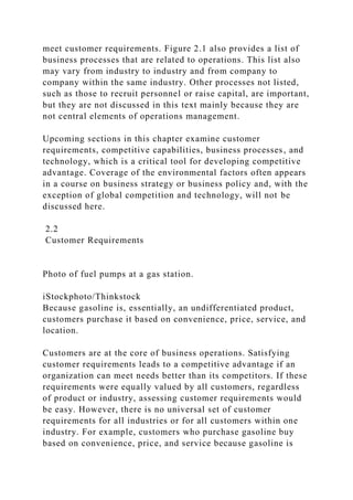 meet customer requirements. Figure 2.1 also provides a list of
business processes that are related to operations. This list also
may vary from industry to industry and from company to
company within the same industry. Other processes not listed,
such as those to recruit personnel or raise capital, are important,
but they are not discussed in this text mainly because they are
not central elements of operations management.
Upcoming sections in this chapter examine customer
requirements, competitive capabilities, business processes, and
technology, which is a critical tool for developing competitive
advantage. Coverage of the environmental factors often appears
in a course on business strategy or business policy and, with the
exception of global competition and technology, will not be
discussed here.
2.2
Customer Requirements
Photo of fuel pumps at a gas station.
iStockphoto/Thinkstock
Because gasoline is, essentially, an undifferentiated product,
customers purchase it based on convenience, price, service, and
location.
Customers are at the core of business operations. Satisfying
customer requirements leads to a competitive advantage if an
organization can meet needs better than its competitors. If these
requirements were equally valued by all customers, regardless
of product or industry, assessing customer requirements would
be easy. However, there is no universal set of customer
requirements for all industries or for all customers within one
industry. For example, customers who purchase gasoline buy
based on convenience, price, and service because gasoline is
 