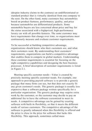 (despite industry claims to the contrary) an undifferentiated or
standard product that is virtually identical from one company to
the next. On the other hand, many customers buy automobiles
based on product features, performance, quality, and price
because automobiles are differentiated products. Some
automobile buyers are less concerned about price and buy for
the status associated with a highpriced, high-performance
luxury car with all possible features. The same customer may
have requirements that change over time, so organizations must
continuously measure and evaluate customer requirements.
To be successful at building competitive advantage,
organizations should know who their customers are, and what
their customers want. By understanding their customers'
requirements, organizations can build a competitive advantage
that enables them to compete in global markets. Understanding
these customer requirements is essential for focusing on the
right competitive capabilities and designing the best business
processes. A brief description of customer requirements is listed
in Figure 2.1.
Meeting specific customer needs—Value is created by
precisely meeting specific customer needs. For example, one
approach to providing payroll software is to provide a generic
package that many firms can use, but that does not exactly fit
any given customer's needs. The generic package is usually less
expensive than a software package written specifically for a
particular organization. The generic package may require extra
work by the customer, or the customer may decide to pay an
additional fee to have the software customized to meet its
needs. A competitive advantage can be gained by creating
software with built-in flexibility, so that it meets the different
needs of various customers. The competitive advantage of the
software is greatly enhanced when this flexibility is offered and
the price is close to the price for software that lacks this
flexibility. This approach, sometimes called mass
 