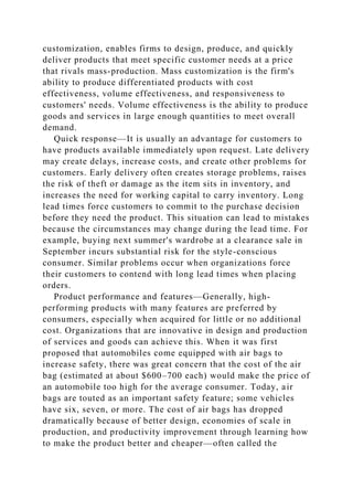 customization, enables firms to design, produce, and quickly
deliver products that meet specific customer needs at a price
that rivals mass-production. Mass customization is the firm's
ability to produce differentiated products with cost
effectiveness, volume effectiveness, and responsiveness to
customers' needs. Volume effectiveness is the ability to produce
goods and services in large enough quantities to meet overall
demand.
Quick response—It is usually an advantage for customers to
have products available immediately upon request. Late delivery
may create delays, increase costs, and create other problems for
customers. Early delivery often creates storage problems, raises
the risk of theft or damage as the item sits in inventory, and
increases the need for working capital to carry inventory. Long
lead times force customers to commit to the purchase decision
before they need the product. This situation can lead to mistakes
because the circumstances may change during the lead time. For
example, buying next summer's wardrobe at a clearance sale in
September incurs substantial risk for the style-conscious
consumer. Similar problems occur when organizations force
their customers to contend with long lead times when placing
orders.
Product performance and features—Generally, high-
performing products with many features are preferred by
consumers, especially when acquired for little or no additional
cost. Organizations that are innovative in design and production
of services and goods can achieve this. When it was first
proposed that automobiles come equipped with air bags to
increase safety, there was great concern that the cost of the air
bag (estimated at about $600–700 each) would make the price of
an automobile too high for the average consumer. Today, air
bags are touted as an important safety feature; some vehicles
have six, seven, or more. The cost of air bags has dropped
dramatically because of better design, economies of scale in
production, and productivity improvement through learning how
to make the product better and cheaper—often called the
 