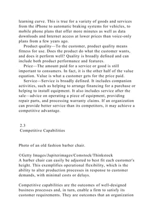 learning curve. This is true for a variety of goods and services
from the iPhone to automatic braking systems for vehicles, to
mobile phone plans that offer more minutes as well as data
downloads and Internet access at lower prices than voice-only
plans from a few years ago.
Product quality—To the customer, product quality means
fitness for use. Does the product do what the customer wants,
and does it perform well? Quality is broadly defined and can
include both product performance and features.
Price—The amount paid for a service or good is still
important to consumers. In fact, it is the other half of the value
equation. Value is what a customer gets for the price paid.
Service—Service is broadly defined. It includes companion
activities, such as helping to arrange financing for a purchase or
helping to install equipment. It also includes service after the
sale—advice on operating a piece of equipment, providing
repair parts, and processing warranty claims. If an organization
can provide better service than its competitors, it may achieve a
competitive advantage.
2.3
Competitive Capabilities
Photo of an old fashion barber chair.
©Getty Images/Jupiterimages/Comstock/Thinkstock
A barber chair can easily be adjusted to best fit each customer's
height. This exemplifies operational flexibility, which is the
ability to alter production processes in response to customer
demands, with minimal costs or delays.
Competitive capabilities are the outcomes of well-designed
business processes and, in turn, enable a firm to satisfy its
customer requirements. They are outcomes that an organization
 