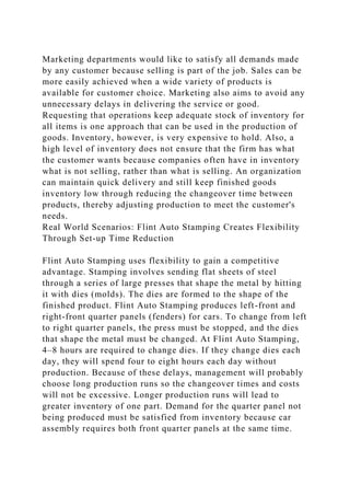 Marketing departments would like to satisfy all demands made
by any customer because selling is part of the job. Sales can be
more easily achieved when a wide variety of products is
available for customer choice. Marketing also aims to avoid any
unnecessary delays in delivering the service or good.
Requesting that operations keep adequate stock of inventory for
all items is one approach that can be used in the production of
goods. Inventory, however, is very expensive to hold. Also, a
high level of inventory does not ensure that the firm has what
the customer wants because companies often have in inventory
what is not selling, rather than what is selling. An organization
can maintain quick delivery and still keep finished goods
inventory low through reducing the changeover time between
products, thereby adjusting production to meet the customer's
needs.
Real World Scenarios: Flint Auto Stamping Creates Flexibility
Through Set-up Time Reduction
Flint Auto Stamping uses flexibility to gain a competitive
advantage. Stamping involves sending flat sheets of steel
through a series of large presses that shape the metal by hitting
it with dies (molds). The dies are formed to the shape of the
finished product. Flint Auto Stamping produces left-front and
right-front quarter panels (fenders) for cars. To change from left
to right quarter panels, the press must be stopped, and the dies
that shape the metal must be changed. At Flint Auto Stamping,
4–8 hours are required to change dies. If they change dies each
day, they will spend four to eight hours each day without
production. Because of these delays, management will probably
choose long production runs so the changeover times and costs
will not be excessive. Longer production runs will lead to
greater inventory of one part. Demand for the quarter panel not
being produced must be satisfied from inventory because car
assembly requires both front quarter panels at the same time.
 