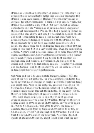 iPhone as Disruptive Technology. A disruptive technology is a
product that is substantially better than existing products: The
iPhone is one such example. Disruptive technology makes it
difficult for other companies to compete. For several years, the
iPhone was available only with AT&T service, but as service
expanded to include Verizon as an option, a large segment of
the market purchased the iPhone. This had a negative impact on
sales of the BlackBerry unit sold by Research In Motion (RIM),
and RIM is struggling to regain lost market share with new
products that are designed to compete with the iPhone. So far,
these products have not been successful competitors. As a
result, the stock price for RIM dropped from more than $80 per
share to less than $15 in a very short time. Over the same period
of time, Apple's stock price has increased to more than $600 per
share. Supplying new, better performing products to the market
more quickly could possibly have helped RIM maintain its
market share and financial performance. Apple's ability to
design and improve its technology quickly—flexibility in design
and production—and RIM's inability to do the same determine
in large part their relative performance.
Oil Price and the U.S. Automobile Industry. Since 1973, the
date of the first oil embargo, the U.S. automobile industry has
faced several major changes in market preference between large
and small cars. Prior to the embargo, gasoline was selling for
$.30/gallon, but afterward, gasoline doubled to $.60/gallon,
sending shock waves through the industry. In the early-1980s,
the price more than doubled again to about $1.30/gallon. In
1986, with crude oil prices falling, the price of gasoline
dropped dramatically to about $.70/gallon. However, the price
soared again in 1990 to about $1.50/gallon, only to drop again
in 1998 to $1.10/gallon. From 2000 to 2004, the price of
gasoline fluctuated from as high as $1.90/gallon to as low as
$1.20/gallon. By 2007, it approached $5.00/gallon, but it was
back below $2.00 a gallon the next year. As of late-2012, it
stands at about $3.50/gallon, and it is not clear what the cost
 