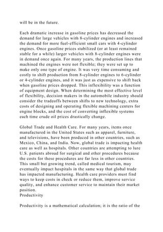 will be in the future.
Each dramatic increase in gasoline prices has decreased the
demand for large vehicles with 8-cylinder engines and increased
the demand for more fuel-efficient small cars with 4-cylinder
engines. Once gasoline prices stabilized (or at least remained
stable for a while) larger vehicles with 8-cylinder engines were
in demand once again. For many years, the production lines that
machined the engines were not flexible; they were set up to
make only one type of engine. It was very time consuming and
costly to shift production from 8-cylinder engines to 6-cylinder
or 4-cylinder engines, and it was just as expensive to shift back
when gasoline prices dropped. This inflexibility was a function
of equipment design. When determining the most effective level
of flexibility, decision makers in the automobile industry should
consider the tradeoffs between shifts to new technology, extra
costs of designing and operating flexible machining centers for
engine blocks, and the cost of converting inflexible systems
each time crude oil prices drastically change.
Global Trade and Health Care. For many years, items once
manufactured in the United States such as apparel, furniture,
and televisions, have been produced in other countries, such as
Mexico, China, and India. Now, global trade is impacting health
care as well as hospitals. Other countries are attempting to lure
U.S. patients abroad for surgical and other procedures because
the costs for these procedures are far less in other countries.
This small but growing trend, called medical tourism, may
eventually impact hospitals in the same way that global trade
has impacted manufacturing. Health care providers must find
ways to keep costs in check or reduce them, improve service
quality, and enhance customer service to maintain their market
position.
Productivity
Productivity is a mathematical calculation; it is the ratio of the
 
