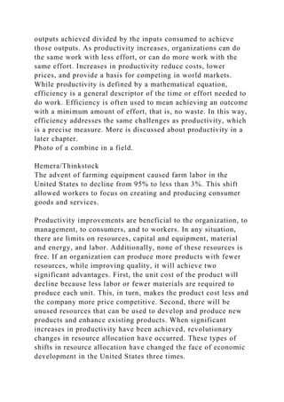 outputs achieved divided by the inputs consumed to achieve
those outputs. As productivity increases, organizations can do
the same work with less effort, or can do more work with the
same effort. Increases in productivity reduce costs, lower
prices, and provide a basis for competing in world markets.
While productivity is defined by a mathematical equation,
efficiency is a general descriptor of the time or effort needed to
do work. Efficiency is often used to mean achieving an outcome
with a minimum amount of effort, that is, no waste. In this way,
efficiency addresses the same challenges as productivity, which
is a precise measure. More is discussed about productivity in a
later chapter.
Photo of a combine in a field.
Hemera/Thinkstock
The advent of farming equipment caused farm labor in the
United States to decline from 95% to less than 3%. This shift
allowed workers to focus on creating and producing consumer
goods and services.
Productivity improvements are beneficial to the organization, to
management, to consumers, and to workers. In any situation,
there are limits on resources, capital and equipment, material
and energy, and labor. Additionally, none of these resources is
free. If an organization can produce more products with fewer
resources, while improving quality, it will achieve two
significant advantages. First, the unit cost of the product will
decline because less labor or fewer materials are required to
produce each unit. This, in turn, makes the product cost less and
the company more price competitive. Second, there will be
unused resources that can be used to develop and produce new
products and enhance existing products. When significant
increases in productivity have been achieved, revolutionary
changes in resource allocation have occurred. These types of
shifts in resource allocation have changed the face of economic
development in the United States three times.
 