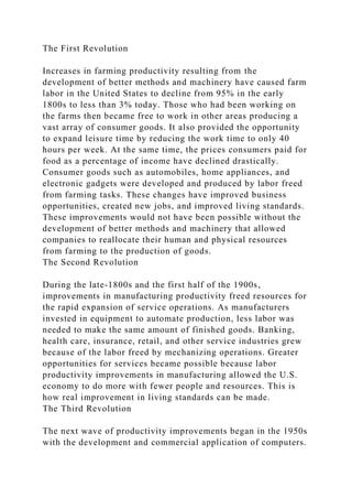 The First Revolution
Increases in farming productivity resulting from the
development of better methods and machinery have caused farm
labor in the United States to decline from 95% in the early
1800s to less than 3% today. Those who had been working on
the farms then became free to work in other areas producing a
vast array of consumer goods. It also provided the opportunity
to expand leisure time by reducing the work time to only 40
hours per week. At the same time, the prices consumers paid for
food as a percentage of income have declined drastically.
Consumer goods such as automobiles, home appliances, and
electronic gadgets were developed and produced by labor freed
from farming tasks. These changes have improved business
opportunities, created new jobs, and improved living standards.
These improvements would not have been possible without the
development of better methods and machinery that allowed
companies to reallocate their human and physical resources
from farming to the production of goods.
The Second Revolution
During the late-1800s and the first half of the 1900s,
improvements in manufacturing productivity freed resources for
the rapid expansion of service operations. As manufacturers
invested in equipment to automate production, less labor was
needed to make the same amount of finished goods. Banking,
health care, insurance, retail, and other service industries grew
because of the labor freed by mechanizing operations. Greater
opportunities for services became possible because labor
productivity improvements in manufacturing allowed the U.S.
economy to do more with fewer people and resources. This is
how real improvement in living standards can be made.
The Third Revolution
The next wave of productivity improvements began in the 1950s
with the development and commercial application of computers.
 