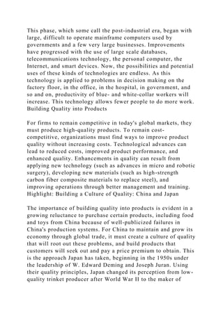 This phase, which some call the post-industrial era, began with
large, difficult to operate mainframe computers used by
governments and a few very large businesses. Improvements
have progressed with the use of large scale databases,
telecommunications technology, the personal computer, the
Internet, and smart devices. Now, the possibilities and potential
uses of these kinds of technologies are endless. As this
technology is applied to problems in decision making on the
factory floor, in the office, in the hospital, in government, and
so and on, productivity of blue- and white-collar workers will
increase. This technology allows fewer people to do more work.
Building Quality into Products
For firms to remain competitive in today's global markets, they
must produce high-quality products. To remain cost-
competitive, organizations must find ways to improve product
quality without increasing costs. Technological advances can
lead to reduced costs, improved product performance, and
enhanced quality. Enhancements in quality can result from
applying new technology (such as advances in micro and robotic
surgery), developing new materials (such as high-strength
carbon fiber composite materials to replace steel), and
improving operations through better management and training.
Highlight: Building a Culture of Quality: China and Japan
The importance of building quality into products is evident in a
growing reluctance to purchase certain products, including food
and toys from China because of well-publicized failures in
China's production systems. For China to maintain and grow its
economy through global trade, it must create a culture of quality
that will root out these problems, and build products that
customers will seek out and pay a price premium to obtain. This
is the approach Japan has taken, beginning in the 1950s under
the leadership of W. Edward Deming and Joseph Juran. Using
their quality principles, Japan changed its perception from low-
quality trinket producer after World War II to the maker of
 