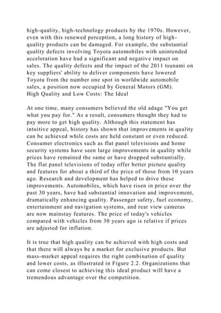 high-quality, high-technology products by the 1970s. However,
even with this renewed perception, a long history of high-
quality products can be damaged. For example, the substantial
quality defects involving Toyota automobiles with unintended
acceleration have had a significant and negative impact on
sales. The quality defects and the impact of the 2011 tsunami on
key suppliers' ability to deliver components have lowered
Toyota from the number one spot in worldwide automobile
sales, a position now occupied by General Motors (GM).
High Quality and Low Costs: The Ideal
At one time, many consumers believed the old adage "You get
what you pay for." As a result, consumers thought they had to
pay more to get high quality. Although this statement has
intuitive appeal, history has shown that improvements in quality
can be achieved while costs are held constant or even reduced.
Consumer electronics such as flat panel televisions and home
security systems have seen large improvements in quality while
prices have remained the same or have dropped substantially.
The flat panel televisions of today offer better picture quality
and features for about a third of the price of those from 10 years
ago. Research and development has helped to drive these
improvements. Automobiles, which have risen in price over the
past 30 years, have had substantial innovation and improvement,
dramatically enhancing quality. Passenger safety, fuel economy,
entertainment and navigation systems, and rear view cameras
are now mainstay features. The price of today's vehicles
compared with vehicles from 30 years ago is relative if prices
are adjusted for inflation.
It is true that high quality can be achieved with high costs and
that there will always be a market for exclusive products. But
mass-market appeal requires the right combination of quality
and lower costs, as illustrated in Figure 2.2. Organizations that
can come closest to achieving this ideal product will have a
tremendous advantage over the competition.
 