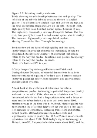 Figure 2.2: Blending quality and costs
Table showing the relationship between cost and quality. The
left side of the table is labeled cost and the top is labeled
quality. The columns are labeled High and Low on the top, and
the rows are labeled High and Low on the left. The high-cost,
high-quality box says Limited market appeal because of cost.
The high-cost, low-quality box says Complete failure. The low
cost, low quality box says Limited market appeal due to quality.
The low-cost, high-quality box says Ideal product.
Moving Toward the Ideal Through Technology
To move toward the ideal of high quality and low costs,
improvements in product and process technology should be
considered. Recall from Chapter 1 that product technology
refers to the way the product functions, and process technology
refers to the way the product is made.
Photo of a built-in GPS in a car.
©Getty Images/Jupiterimages/Photos.com/Thinkstock
During the past 30 years, substantial innovations have been
made to enhance the quality of today's cars. Features include
improved passenger safety, fuel economy, and entertainment
and navigation systems.
A look back at the evolution of television provides a
perspective on product technology's potential impact on quality
and cost. In the mid-1950s, when color television was first
introduced, televisions had a large picture tube and a dozen or
more smaller tubes inside, and each unit cost about $600.
Minimum wage at the time was $1.00/hour. Picture quality was
poor and the life of a color television set was only a few years.
Refinements in technology, including transistors and printed
circuit boards, allowed producers to reduce costs and
significantly improve quality. In 1982, a 25-inch color console
television cost about $500. With today's digital technology, a
50-inch, non-3D, flat panel television costs about $600, and the
 