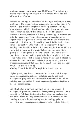minimum wage is now more than $7.00/hour. Televisions are
now an especially good bargain because these prices are not
adjusted for inflation.
Process technology is the method of making a product, so it may
not be possible to see the improvement in the product itself. For
example, gall bladder surgery is routinely completed using
microsurgery, which is less invasive, takes less time, and has a
shorter recovery period than other methods. The product
remains the same, removal of a non-performing gall bladder, but
only the process and the quality change. In manufacturing,
improvements in process may also include the use of machines
to complete difficult and demanding jobs. It is likely that most
vehicles currently on the road are held together with spot-
welding completed by robots rather than people. Robots will not
tire or fail to show up for work. Robots can complete high-
quality welds and place them in the exact same location each
time. By placing the weld in precisely the right place each time,
fewer welds are needed to make a strong frame than if placed by
humans. In most cases, mechanized welding of all types is a
process improvement that leads to faster, cheaper, and stronger
welds than manual welding.
Moving Toward the Ideal Through Better Management
Higher quality and lower costs can also be achieved through
better management practices, including quality and cost-
management programs that trim waste from operations, better
training and motivation for employees, and greater attention to
machine maintenance.
But which should be first: new technologies or improved
management practices? Improved management practices should
come first. Full benefits from implementing new technology
will result when existing operations are well understood and
running properly. Implementing new technology prior to
correcting poor management systems usually leads to little, if
 