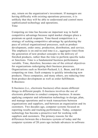 any, return on the organization's investment. If managers are
having difficulty with existing operations processes, it is
unlikely that they will be able to understand and control more
sophisticated technology and operations.
Time
Competing on time has become an important way to build
competitive advantage because rapid market changes place a
premium on quick response. Time-based competition is a
strategy of seeking competitive advantage by quickening the
pace of critical organizational processes, such as product
development, order entry, production, distribution, and service.
The emphasis is on end-to-end time (i.e., aggregate time) from
the generation of new product concepts to the delivery of
finished products, rather than the time to perform specific tasks
or functions. Time is a fundamental business performance
variable. Time, therefore, becomes one of the critical objectives
for organizations redesigning their business processes.
Organizations such as Hewlett-Packard, L.L. Bean, and GE are
competing on time. Each company is quickly introducing new
products. These companies, and many others, are reducing time
from product development as well as order fulfillment.
E-Business
E-business (i.e., electronic business) often means different
things to different people. E-business involves the use of
electronic platforms to conduct company business. It means
applying computer and information technology to design, plan,
and manage operations and to track transactions between
organizations and suppliers, and between an organization and its
customers. Two decades ago, computer systems focused on
reporting results and tracking performance. Today, computer
technology has become a proactive tool for working with
suppliers and customers. The primary reasons for the
differences between the e-business systems of today and the
computer systems of 20 years ago include advances in software
 