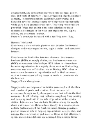 development, and substantial improvements in speed, power,
size, and costs of hardware. Today, processing speeds, database
capacity, telecommunications capability, networking, and
handheld devices (among others) have improved exponentially
while costs have dropped drastically. These improvements are
powerful forces that enable e-business solutions to make
fundamental changes in the ways that organizations, supply
chains, and customers interact.
Photo of a computer keyboard with a red "buy now!" key.
Hemera/Thinkstock
E-business is an electronic platform that enables fundamental
changes in the way organizations, supply chains, and customers
interact.
E-business can be divided into two elements: business-to-
business (B2B), or supply chains, and business-to-consumer
(B2C), or customer relationships. B2B refers to transactions
between organizations in a supply chain, such as IBM selling
computer services to Priceline.com or Boeing. B2C refers to
transactions between an organization and its final customer,
such as Amazon.com selling books or music to consumers via
the Internet.
Supply Chain Management
Supply chains encompass all activities associated with the flow
and transfer of goods and services, from raw material
extraction, through use by the organization that sells to the final
consumer. In oil refining, that includes everything from locating
and pumping crude oil, to the sale of gasoline at the service
station. Information flows in both directions along the supply
chain while materials flow, at least ideally, in a consistent and
orderly fashion toward the final consumer. Service providers
play an essential role in helping organizations design, plan, and
manage these information and material flows so that efficiency,
speed, and on-time delivery are achieved. Engineering firms
 