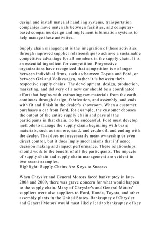 design and install material handling systems, transportation
companies move materials between facilities, and computer-
based companies design and implement information systems to
help manage these activities.
Supply chain management is the integration of these activities
through improved supplier relationships to achieve a sustainable
competitive advantage for all members in the supply chain. It is
an essential ingredient for competition. Progressive
organizations have recognized that competition is no longer
between individual firms, such as between Toyota and Ford, or
between GM and Volkswagen, rather it is between their
respective supply chains. The development, design, production,
marketing, and delivery of a new car should be a coordinated
effort that begins with extracting raw materials from the earth,
continues through design, fabrication, and assembly, and ends
with fit and finish in the dealer's showroom. When a customer
purchases a car from Ford, for example, the customer chooses
the output of the entire supply chain and pays all the
participants in that chain. To be successful, Ford must develop
methods to manage the supply chain beginning with basic
materials, such as iron ore, sand, and crude oil, and ending with
the dealer. That does not necessarily mean ownership or even
direct control, but it does imply mechanisms that influence
decision making and impact performance. These relationships
should work to the benefit of all the participants. The impacts
of supply chain and supply chain management are evident in
two recent examples.
Highlight: Supply Chains Are Keys to Success
When Chrysler and General Motors faced bankruptcy in late-
2008 and 2009, there was grave concern for what would happen
to the supply chain. Many of Chrysler's and General Motors'
suppliers were also suppliers to Ford, Honda, Toyota, and other
assembly plants in the United States. Bankruptcy of Chrysler
and General Motors would most likely lead to bankruptcy of key
 