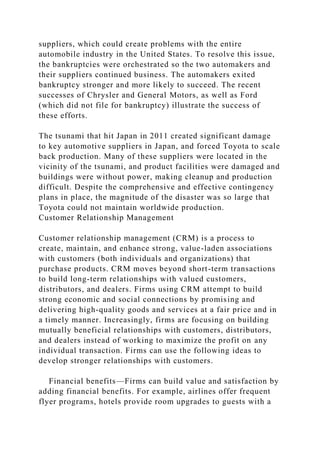suppliers, which could create problems with the entire
automobile industry in the United States. To resolve this issue,
the bankruptcies were orchestrated so the two automakers and
their suppliers continued business. The automakers exited
bankruptcy stronger and more likely to succeed. The recent
successes of Chrysler and General Motors, as well as Ford
(which did not file for bankruptcy) illustrate the success of
these efforts.
The tsunami that hit Japan in 2011 created significant damage
to key automotive suppliers in Japan, and forced Toyota to scale
back production. Many of these suppliers were located in the
vicinity of the tsunami, and product facilities were damaged and
buildings were without power, making cleanup and production
difficult. Despite the comprehensive and effective contingency
plans in place, the magnitude of the disaster was so large that
Toyota could not maintain worldwide production.
Customer Relationship Management
Customer relationship management (CRM) is a process to
create, maintain, and enhance strong, value-laden associations
with customers (both individuals and organizations) that
purchase products. CRM moves beyond short-term transactions
to build long-term relationships with valued customers,
distributors, and dealers. Firms using CRM attempt to build
strong economic and social connections by promising and
delivering high-quality goods and services at a fair price and in
a timely manner. Increasingly, firms are focusing on building
mutually beneficial relationships with customers, distributors,
and dealers instead of working to maximize the profit on any
individual transaction. Firms can use the following ideas to
develop stronger relationships with customers.
Financial benefits—Firms can build value and satisfaction by
adding financial benefits. For example, airlines offer frequent
flyer programs, hotels provide room upgrades to guests with a
 