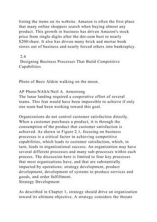 listing the items on its website. Amazon is often the first place
that many online shoppers search when buying almost any
product. This growth in business has driven Amazon's stock
price from single digits after the dot-com bust to nearly
$200/share. It also has driven many brick and mortar book
stores out of business and nearly forced others into bankruptcy.
2.4
Designing Business Processes That Build Competitive
Capabilities
Photo of Buzz Aldrin walking on the moon.
AP Photo/NASA/Neil A. Armstrong
The lunar landing required a cooperative effort of several
teams. This feat would have been impossible to achieve if only
one team had been working toward this goal.
Organizations do not control customer satisfaction directly.
When a customer purchases a product, it is through the
consumption of the product that customer satisfaction is
achieved. As shown in Figure 2.1, focusing on business
processes is a critical factor in achieving competitive
capabilities, which leads to customer satisfaction, which, in
turn, leads to organizational success. An organization may have
several different processes and many sub-processes within each
process. The discussion here is limited to four key processes
that most organizations have, and that are substantially
impacted by operations: strategy development, product
development, development of systems to produce services and
goods, and order fulfillment.
Strategy Development
As described in Chapter 1, strategy should drive an organization
toward its ultimate objective. A strategy considers the threats
 