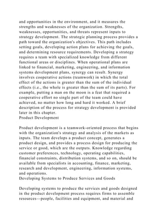 and opportunities in the environment, and it measures the
strengths and weaknesses of the organization. Strengths,
weaknesses, opportunities, and threats represent inputs to
strategy development. The strategic planning process provides a
path toward the organization's objectives. This path includes
setting goals, developing action plans for achieving the goals,
and determining resource requirements. Developing a strategy
requires a team with specialized knowledge from different
functional areas or disciplines. When operational plans are
linked to financial, marketing, engineering, and information
systems development plans, synergy can result. Synergy
involves cooperative actions (teamwork) in which the total
effect of the actions is greater than the sum of the individual
effects (i.e., the whole is greater than the sum of its parts). For
example, putting a man on the moon is a feat that required a
cooperative effort no single part of the team could have
achieved, no matter how long and hard it worked. A brief
description of the process for strategy development is provided
later in this chapter.
Product Development
Product development is a teamwork-oriented process that begins
with the organization's strategy and analysis of the markets as
inputs. The team develops a product concept, generates a
product design, and provides a process design for producing the
service or good, which are the outputs. Knowledge regarding
customer preferences, technology, operating capabilities,
financial constraints, distribution systems, and so on, should be
available from specialists in accounting, finance, marketing,
research and development, engineering, information systems,
and operations.
Developing Systems to Produce Services and Goods
Developing systems to produce the services and goods designed
in the product development process requires firms to assemble
resources—people, facilities and equipment, and material and
 