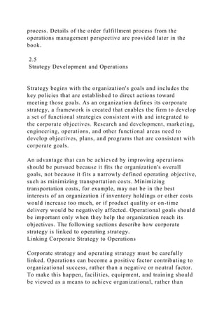process. Details of the order fulfillment process from the
operations management perspective are provided later in the
book.
2.5
Strategy Development and Operations
Strategy begins with the organization's goals and includes the
key policies that are established to direct actions toward
meeting those goals. As an organization defines its corporate
strategy, a framework is created that enables the firm to develop
a set of functional strategies consistent with and integrated to
the corporate objectives. Research and development, marketing,
engineering, operations, and other functional areas need to
develop objectives, plans, and programs that are consistent with
corporate goals.
An advantage that can be achieved by improving operations
should be pursued because it fits the organization's overall
goals, not because it fits a narrowly defined operating objective,
such as minimizing transportation costs. Minimizing
transportation costs, for example, may not be in the best
interests of an organization if inventory holdings or other costs
would increase too much, or if product quality or on-time
delivery would be negatively affected. Operational goals should
be important only when they help the organization reach its
objectives. The following sections describe how corporate
strategy is linked to operating strategy.
Linking Corporate Strategy to Operations
Corporate strategy and operating strategy must be carefully
linked. Operations can become a positive factor contributing to
organizational success, rather than a negative or neutral factor.
To make this happen, facilities, equipment, and training should
be viewed as a means to achieve organizational, rather than
 