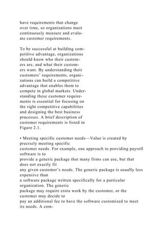 have requirements that change
over time, so organizations must
continuously measure and evalu-
ate customer requirements.
To be successful at building com-
petitive advantage, organizations
should know who their custom-
ers are, and what their custom-
ers want. By understanding their
customers’ requirements, organi-
zations can build a competitive
advantage that enables them to
compete in global markets. Under-
standing these customer require-
ments is essential for focusing on
the right competitive capabilities
and designing the best business
processes. A brief description of
customer requirements is listed in
Figure 2.1.
• Meeting specific customer needs—Value is created by
precisely meeting specific
customer needs. For example, one approach to providing payroll
software is to
provide a generic package that many firms can use, but that
does not exactly fit
any given customer’s needs. The generic package is usually less
expensive than
a software package written specifically for a particular
organization. The generic
package may require extra work by the customer, or the
customer may decide to
pay an additional fee to have the software customized to meet
its needs. A com-
 