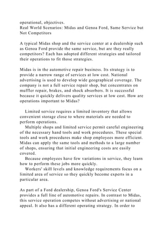 operational, objectives.
Real World Scenarios: Midas and Genoa Ford, Same Service but
Not Competitors
A typical Midas shop and the service center at a dealership such
as Genoa Ford provide the same service, but are they really
competitors? Each has adopted different strategies and tailored
their operations to fit those strategies.
Midas is in the automotive repair business. Its strategy is to
provide a narrow range of services at low cost. National
advertising is used to develop wide geographical coverage. The
company is not a full service repair shop, but concentrates on
muffler repair, brakes, and shock absorbers. It is successful
because it quickly delivers quality services at low cost. How are
operations important to Midas?
Limited service requires a limited inventory that allows
convenient storage close to where materials are needed to
perform operations.
Multiple shops and limited service permit careful engineering
of the necessary hand tools and work procedures. These special
tools and work procedures make shop employees more efficient.
Midas can apply the same tools and methods to a large number
of shops, ensuring that initial engineering costs are easily
covered.
Because employees have few variations in service, they learn
how to perform these jobs more quickly.
Workers' skill levels and knowledge requirements focus on a
limited area of service so they quickly become experts in a
particular area.
As part of a Ford dealership, Genoa Ford's Service Center
provides a full line of automotive repairs. In contrast to Midas,
this service operation competes without advertising or national
appeal. It also has a different operating strategy. In order to
 