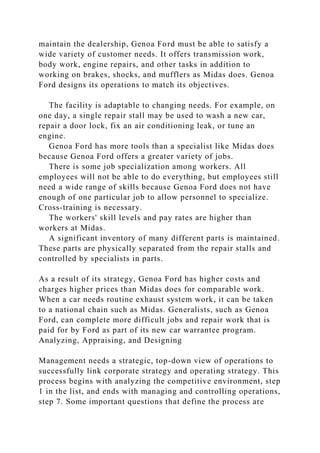 maintain the dealership, Genoa Ford must be able to satisfy a
wide variety of customer needs. It offers transmission work,
body work, engine repairs, and other tasks in addition to
working on brakes, shocks, and mufflers as Midas does. Genoa
Ford designs its operations to match its objectives.
The facility is adaptable to changing needs. For example, on
one day, a single repair stall may be used to wash a new car,
repair a door lock, fix an air conditioning leak, or tune an
engine.
Genoa Ford has more tools than a specialist like Midas does
because Genoa Ford offers a greater variety of jobs.
There is some job specialization among workers. All
employees will not be able to do everything, but employees still
need a wide range of skills because Genoa Ford does not have
enough of one particular job to allow personnel to specialize.
Cross-training is necessary.
The workers' skill levels and pay rates are higher than
workers at Midas.
A significant inventory of many different parts is maintained.
These parts are physically separated from the repair stalls and
controlled by specialists in parts.
As a result of its strategy, Genoa Ford has higher costs and
charges higher prices than Midas does for comparable work.
When a car needs routine exhaust system work, it can be taken
to a national chain such as Midas. Generalists, such as Genoa
Ford, can complete more difficult jobs and repair work that is
paid for by Ford as part of its new car warrantee program.
Analyzing, Appraising, and Designing
Management needs a strategic, top-down view of operations to
successfully link corporate strategy and operating strategy. This
process begins with analyzing the competitive environment, step
1 in the list, and ends with managing and controlling operations,
step 7. Some important questions that define the process are
 