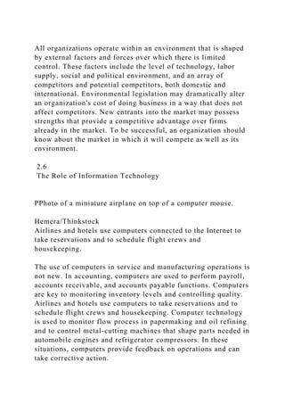 All organizations operate within an environment that is shaped
by external factors and forces over which there is limited
control. These factors include the level of technology, labor
supply, social and political environment, and an array of
competitors and potential competitors, both domestic and
international. Environmental legislation may dramatically alter
an organization's cost of doing business in a way that does not
affect competitors. New entrants into the market may possess
strengths that provide a competitive advantage over firms
already in the market. To be successful, an organization should
know about the market in which it will compete as well as its
environment.
2.6
The Role of Information Technology
PPhoto of a miniature airplane on top of a computer mouse.
Hemera/Thinkstock
Airlines and hotels use computers connected to the Internet to
take reservations and to schedule flight crews and
housekeeping.
The use of computers in service and manufacturing operations is
not new. In accounting, computers are used to perform payroll,
accounts receivable, and accounts payable functions. Computers
are key to monitoring inventory levels and controlling quality.
Airlines and hotels use computers to take reservations and to
schedule flight crews and housekeeping. Computer technology
is used to monitor flow process in papermaking and oil refining
and to control metal-cutting machines that shape parts needed in
automobile engines and refrigerator compressors. In these
situations, computers provide feedback on operations and can
take corrective action.
 