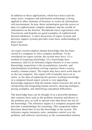 In addition to these applications, which have been used for
many years, computer and information technology is being
applied to other elements of business to create an information-
rich environment. In turn, these technologies provide access to
data via sophisticated, complex databases and the wealth of
information on the Internet. Worldwide travel registration sites
Travelocity and Expedia are good examples of sophisticated
Internet databases. A short discussion of expert systems and
decision support systems provides some basic understanding of
these tools.
Expert Systems
An expert system employs human knowledge that has been
stored in a computer to solve complex problems. To be
considered an expert system, the system must have: (1) a
method of acquiring knowledge, (2) a knowledge base
(memory), and (3) an inference engine (brain) so it can reason.
Knowledge acquisition is the accumulation, transfer, and
transformation of problem-solving expertise from a source,
usually a human expert. The expert may have more work than he
or she can complete. The expert will eventually move on or
retire, so the idea of capturing the person's working knowledge
in a computer-based expert system is very appealing.
Knowledge engineers help the human expert structure the job by
interpreting and integrating human answers, drawing analogies,
posing examples, and identifying conceptual difficulties.
The knowledge base can be thought of as a powerful database
that contains facts such as the problem situation and theory in
the problem area, as well as special rules that direct the use of
the knowledge. The inference engine is a computer program that
provides a methodology for reasoning. This component makes
decisions about how to use the knowledge in the system. The
inference engine interprets rules, maintains control over the
problem, and enforces consistency as the recommended solution
 