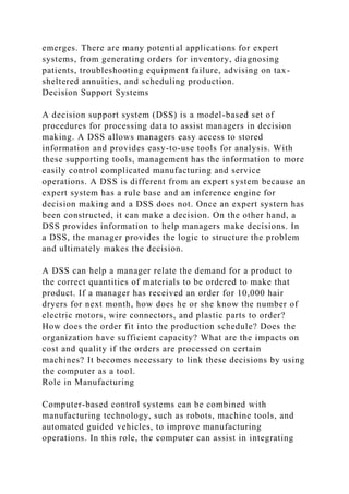 emerges. There are many potential applications for expert
systems, from generating orders for inventory, diagnosing
patients, troubleshooting equipment failure, advising on tax-
sheltered annuities, and scheduling production.
Decision Support Systems
A decision support system (DSS) is a model-based set of
procedures for processing data to assist managers in decision
making. A DSS allows managers easy access to stored
information and provides easy-to-use tools for analysis. With
these supporting tools, management has the information to more
easily control complicated manufacturing and service
operations. A DSS is different from an expert system because an
expert system has a rule base and an inference engine for
decision making and a DSS does not. Once an expert system has
been constructed, it can make a decision. On the other hand, a
DSS provides information to help managers make decisions. In
a DSS, the manager provides the logic to structure the problem
and ultimately makes the decision.
A DSS can help a manager relate the demand for a product to
the correct quantities of materials to be ordered to make that
product. If a manager has received an order for 10,000 hair
dryers for next month, how does he or she know the number of
electric motors, wire connectors, and plastic parts to order?
How does the order fit into the production schedule? Does the
organization have sufficient capacity? What are the impacts on
cost and quality if the orders are processed on certain
machines? It becomes necessary to link these decisions by using
the computer as a tool.
Role in Manufacturing
Computer-based control systems can be combined with
manufacturing technology, such as robots, machine tools, and
automated guided vehicles, to improve manufacturing
operations. In this role, the computer can assist in integrating
 