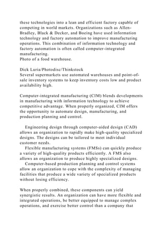 these technologies into a lean and efficient factory capable of
competing in world markets. Organizations such as Allen-
Bradley, Black & Decker, and Boeing have used information
technology and factory automation to improve manufacturing
operations. This combination of information technology and
factory automation is often called computer-integrated
manufacturing.
Photo of a food warehouse.
Dick Luria/Photodisc/Thinkstock
Several supermarkets use automated warehouses and point-of-
sale inventory systems to keep inventory costs low and product
availability high.
Computer-integrated manufacturing (CIM) blends developments
in manufacturing with information technology to achieve
competitive advantage. When properly organized, CIM offers
the opportunity to automate design, manufacturing, and
production planning and control.
Engineering design through computer-aided design (CAD)
allows an organization to rapidly make high-quality specialized
designs. The designs can be tailored to meet individual
customer needs.
Flexible manufacturing systems (FMSs) can quickly produce
a variety of high-quality products efficiently. A FMS also
allows an organization to produce highly specialized designs.
Computer-based production planning and control systems
allow an organization to cope with the complexity of managing
facilities that produce a wide variety of specialized products
without losing efficiency.
When properly combined, these components can yield
synergistic results. An organization can have more flexible and
integrated operations, be better equipped to manage complex
operations, and exercise better control than a company that
 