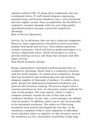 operates without CIM. To merge these components into one
coordinated whole, IT staff should integrate engineering,
manufacturing, and business databases into a cross-functional
decision support system. Once accomplished, the flexibility to
respond to customer demands with low-cost, high-quality
specialized products becomes a powerful competitive
advantage.
Role in Service Operations
Service, by its definition, does not have a physical component.
However, many organizations classified as service providers
produce both goods and services. These hybrid operations
include: restaurants, which sell food (a good) and prepare it (a
service); department stores, which sell products as well as
provide retailing services; and shops that sell parts and offer
repair services.
Real World Scenarios: Kroger
Kroger supermarket's automated warehousing provides its
competitive advantage. Retail food is a competitive business
with low profit margins. To remain price competitive, Kroger
must cut inventories and warehousing costs and maintain
adequate supplies of thousands of products. To achieve these
goals, Kroger has implemented automated warehouses and
point-of-sale inventory tracking. The process begins when a
customer purchases an item. An electronic scanner reads the bar
code on the product. The cash register, which is really a
computer terminal, records the sale of that item in the
computer's database. At any time, a store manager can tabulate
sales by product. In addition, orders can be sent electronically
to the automated warehouse. The orders are filled using
automated stock pickers and shipped the next day. At the
warehouse, computers help to track shipments to individual
stores and place orders to suppliers, so that inventory costs in
the warehouse are low, and product availability is kept high.
 