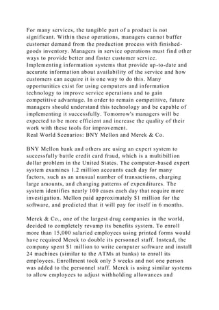 For many services, the tangible part of a product is not
significant. Within these operations, managers cannot buffer
customer demand from the production process with finished-
goods inventory. Managers in service operations must find other
ways to provide better and faster customer service.
Implementing information systems that provide up-to-date and
accurate information about availability of the service and how
customers can acquire it is one way to do this. Many
opportunities exist for using computers and information
technology to improve service operations and to gain
competitive advantage. In order to remain competitive, future
managers should understand this technology and be capable of
implementing it successfully. Tomorrow's managers will be
expected to be more efficient and increase the quality of their
work with these tools for improvement.
Real World Scenarios: BNY Mellon and Merck & Co.
BNY Mellon bank and others are using an expert system to
successfully battle credit card fraud, which is a multibillion
dollar problem in the United States. The computer-based expert
system examines 1.2 million accounts each day for many
factors, such as an unusual number of transactions, charging
large amounts, and changing patterns of expenditures. The
system identifies nearly 100 cases each day that require more
investigation. Mellon paid approximately $1 million for the
software, and predicted that it will pay for itself in 6 months.
Merck & Co., one of the largest drug companies in the world,
decided to completely revamp its benefits system. To enroll
more than 15,000 salaried employees using printed forms would
have required Merck to double its personnel staff. Instead, the
company spent $1 million to write computer software and install
24 machines (similar to the ATMs at banks) to enroll its
employees. Enrollment took only 5 weeks and not one person
was added to the personnel staff. Merck is using similar systems
to allow employees to adjust withholding allowances and
 