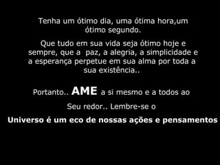 Tenha um ótimo dia, uma ótima hora,um ótimo segundo. Que tudo em sua vida seja ótimo hoje e sempre, que a  paz, a alegria, a simplicidade e a esperança perpetue em sua alma por toda a  sua existência..  Portanto..  AME  a si mesmo e a todos ao  Seu redor.. Lembre-se o  Universo é um eco de nossas ações e pensamentos 