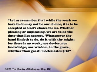 “Let us remember that while the work we
have to do may not be our choice, it is to be
accepted as God’s choice for us. Whether
pleasing or unpleasing, we are to do the
duty that lies nearest. ‘Whatsoever thy
hand findeth to do, do it with thy might;
for there is no work, nor device, nor
knowledge, nor wisdom, in the grave,
whither thou goest.’ Ecclesiastes 9:10”
E.G.W. (The Ministry of Healing, cp. 39, p. 472)
 