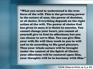 “What you need to understand is the true
force of the will. This is the governing power
in the nature of man, the power of decision,
or of choice. Everything depends on the right
action of the will. The power of choice God
has given to men; it is theirs to exercise. You
cannot change your heart, you cannot of
yourself give to God its affections; but you
can choose to serve Him. You can give Him
your will; He will then work in you to will
and to do according to His good pleasure.
Thus your whole nature will be brought
under the control of the Spirit of Christ;
your affections will be centered upon Him,
your thoughts will be in harmony with Him.”
E.G.W. (Steps to Christ, cp. 5, p. 47)
 
