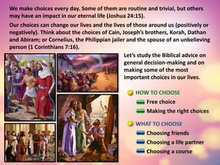 We make choices every day. Some of them are routine and trivial, but others
may have an impact in our eternal life (Joshua 24:15).
Our choices can change our lives and the lives of those around us (positively or
negatively). Think about the choices of Cain, Joseph’s brothers, Korah, Dathan
and Abiram; or Cornelius, the Philippian jailer and the spouse of an unbelieving
person (1 Corinthians 7:16).
Let’s study the Biblical advice on
general decision-making and on
making some of the most
important choices in our lives.
 