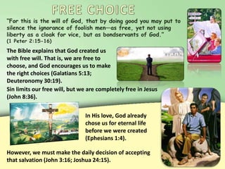 The Bible explains that God created us
with free will. That is, we are free to
choose, and God encourages us to make
the right choices (Galatians 5:13;
Deuteronomy 30:19).
Sin limits our free will, but we are completely free in Jesus
(John 8:36).
In His love, God already
chose us for eternal life
before we were created
(Ephesians 1:4).
However, we must make the daily decision of accepting
that salvation (John 3:16; Joshua 24:15).
 