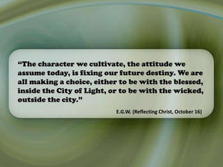 “The character we cultivate, the attitude we
assume today, is fixing our future destiny. We are
all making a choice, either to be with the blessed,
inside the City of Light, or to be with the wicked,
outside the city.”
E.G.W. (Reflecting Christ, October 16)
 