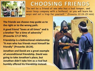 The friends we choose may guide us to
the right or to the wrong path.
A good friend “loves at all times” and is
a brother “for a time of adversity”
(Proverbs 17:17 NIV).
Friendship is a bidirectional relationship:
“A man who has friends must himself be
friendly” (Proverbs 18:24).
Jonathan and David are a great example
of unconditional friendship. David was
going to take Jonathan’s place, but
Jonathan didn’t take him as a rival but
humbly offered his friendship instead.
 