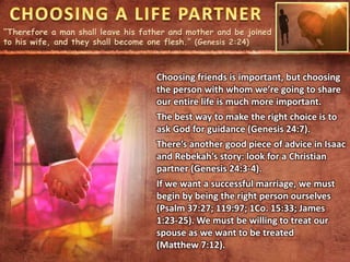 “Therefore a man shall leave his father and mother and be joined
to his wife, and they shall become one flesh.” (Genesis 2:24)
Choosing friends is important, but choosing
the person with whom we’re going to share
our entire life is much more important.
The best way to make the right choice is to
ask God for guidance (Genesis 24:7).
There’s another good piece of advice in Isaac
and Rebekah’s story: look for a Christian
partner (Genesis 24:3-4).
If we want a successful marriage, we must
begin by being the right person ourselves
(Psalm 37:27; 119:97; 1Co. 15:33; James
1:23-25). We must be willing to treat our
spouse as we want to be treated
(Matthew 7:12).
 