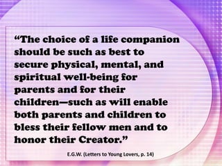“The choice of a life companion
should be such as best to
secure physical, mental, and
spiritual well-being for
parents and for their
children—such as will enable
both parents and children to
bless their fellow men and to
honor their Creator.”
E.G.W. (Letters to Young Lovers, p. 14)
 