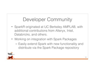 Developer Community
• SparkR originated at UC Berkeley AMPLAB, with
additional contributions from Alteryx, Intel,
Databricks, and others.
• Working on integration with Spark Packages
– Easily extend Spark with new functionality and
distribute via the Spark Package repository
32
 